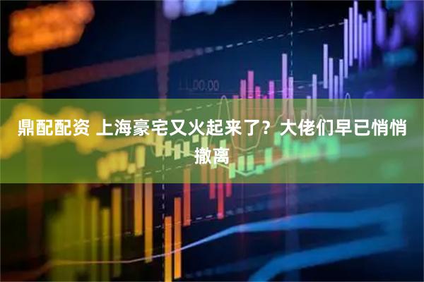鼎配配资 上海豪宅又火起来了？大佬们早已悄悄撤离