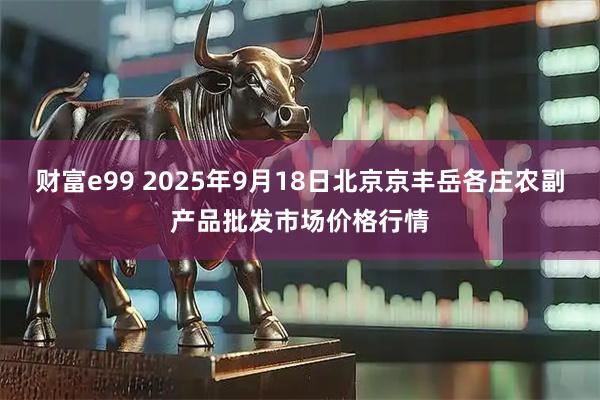 财富e99 2025年9月18日北京京丰岳各庄农副产品批发市场价格行情