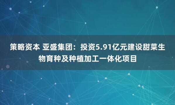策略资本 亚盛集团：投资5.91亿元建设甜菜生物育种及种植加工一体化项目