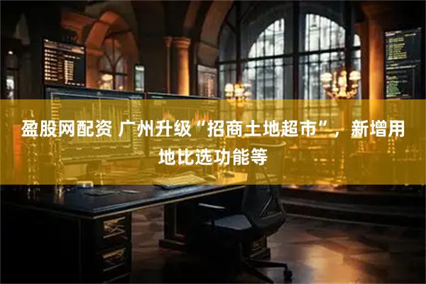 盈股网配资 广州升级“招商土地超市”，新增用地比选功能等