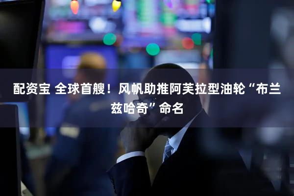 配资宝 全球首艘！风帆助推阿芙拉型油轮“布兰兹哈奇”命名