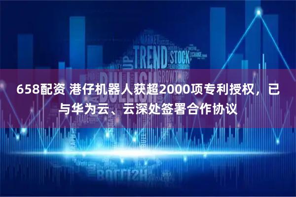 658配资 港仔机器人获超2000项专利授权，已与华为云、云深处签署合作协议