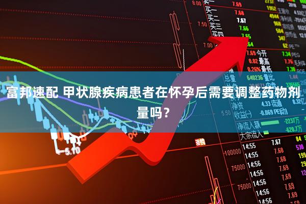 富邦速配 甲状腺疾病患者在怀孕后需要调整药物剂量吗？