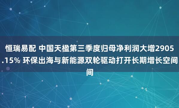 恒瑞易配 中国天楹第三季度归母净利润大增2905.15% 环保出海与新能源双轮驱动打开长期增长空间