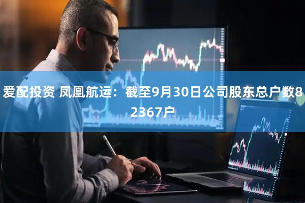 爱配投资 凤凰航运：截至9月30日公司股东总户数82367户