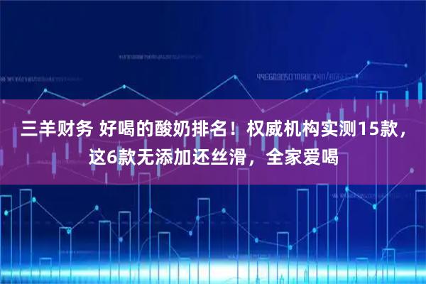 三羊财务 好喝的酸奶排名！权威机构实测15款，这6款无添加还丝滑，全家爱喝