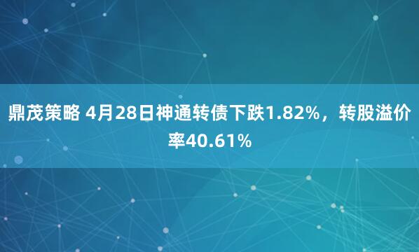 鼎茂策略 4月28日神通转债下跌1.82%，转股溢价率40.61%