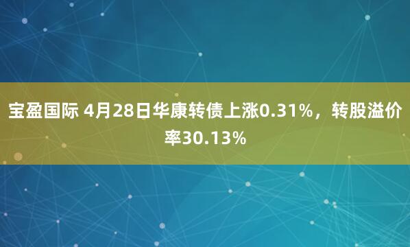 宝盈国际 4月28日华康转债上涨0.31%，转股溢价率30.13%