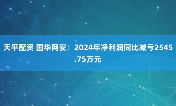 天平配资 国华网安：2024年净利润同比减亏2545.75万元