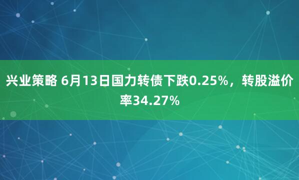 兴业策略 6月13日国力转债下跌0.25%，转股溢价率34.27%