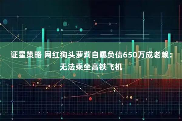 证星策略 网红狗头萝莉自曝负债650万成老赖：无法乘坐高铁飞机