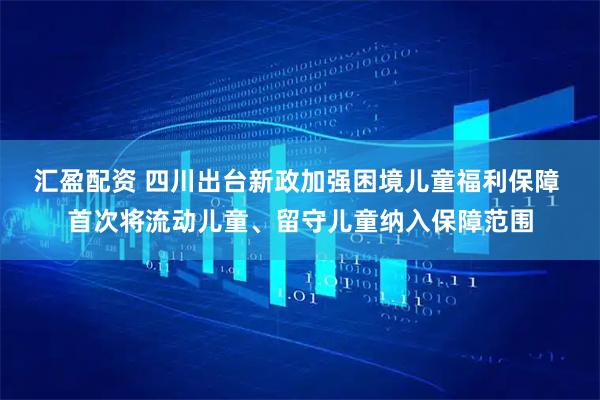 汇盈配资 四川出台新政加强困境儿童福利保障 首次将流动儿童、留守儿童纳入保障范围