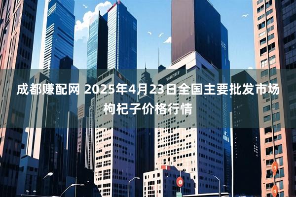 成都赚配网 2025年4月23日全国主要批发市场枸杞子价格行情