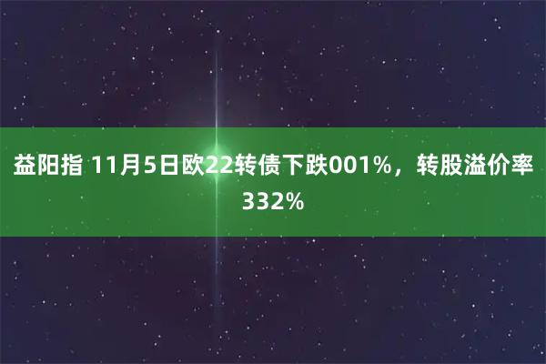 益阳指 11月5日欧22转债下跌001%,转股溢价率332%