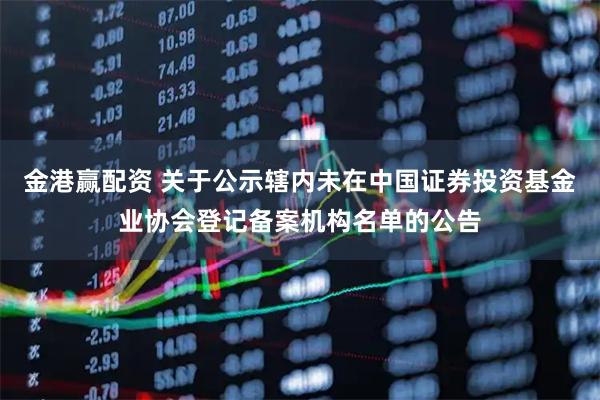 金港赢配资 关于公示辖内未在中国证券投资基金业协会登记备案机构名单的公告