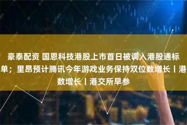 豪泰配资 国恩科技港股上市首日被调入港股通标的证券名单;里昂预计腾讯今年游戏业务保持双位数增长丨港交所早参