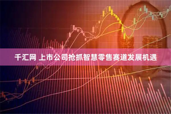 千汇网 上市公司抢抓智慧零售赛道发展机遇